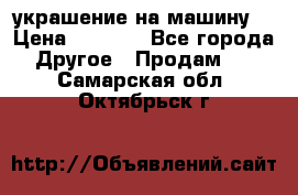 украшение на машину  › Цена ­ 2 000 - Все города Другое » Продам   . Самарская обл.,Октябрьск г.